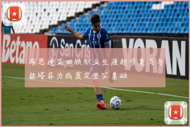 布恩迪亚回顾职业生涯起步皇马与赫塔菲为我奠定坚实基础