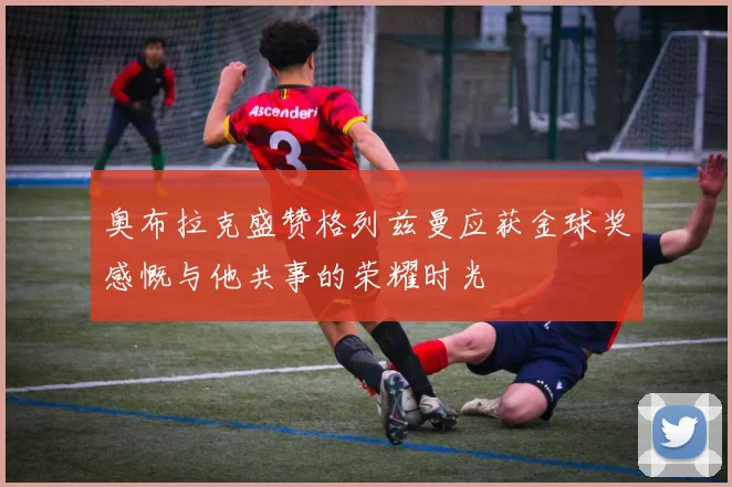 奥布拉克盛赞格列兹曼应获金球奖感慨与他共事的荣耀时光