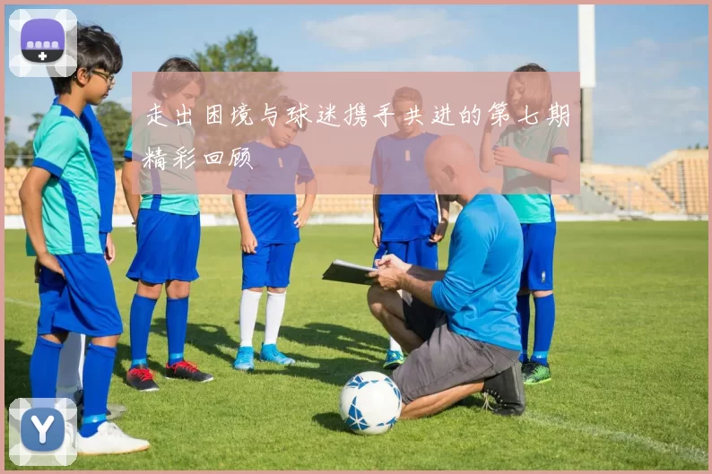 走出困境与球迷携手共进的第七期精彩回顾