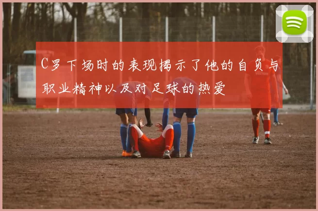 C罗下场时的表现揭示了他的自负与职业精神以及对足球的热爱