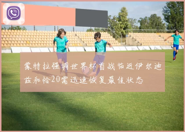 蒙特拉强调世界杯首战临近伊尔迪兹和恰20需迅速恢复最佳状态