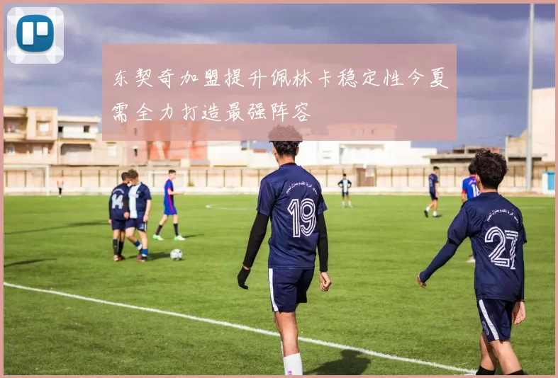 东契奇加盟提升佩林卡稳定性今夏需全力打造最强阵容