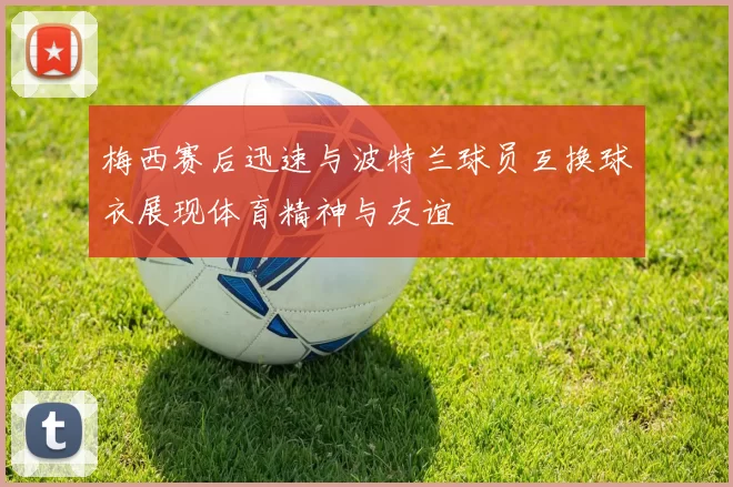 梅西赛后迅速与波特兰球员互换球衣展现体育精神与友谊