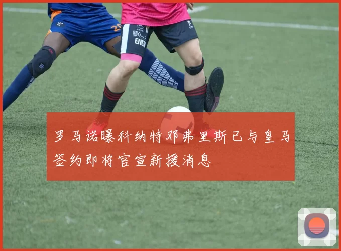 罗马诺曝科纳特邓弗里斯已与皇马签约即将官宣新援消息