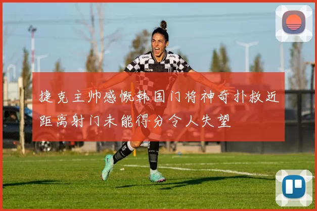 捷克主帅感慨韩国门将神奇扑救近距离射门未能得分令人失望