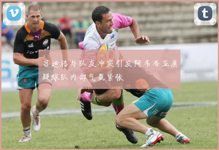 吕迪格与队友冲突引发阿韦洛亚质疑球队内部气氛紧张