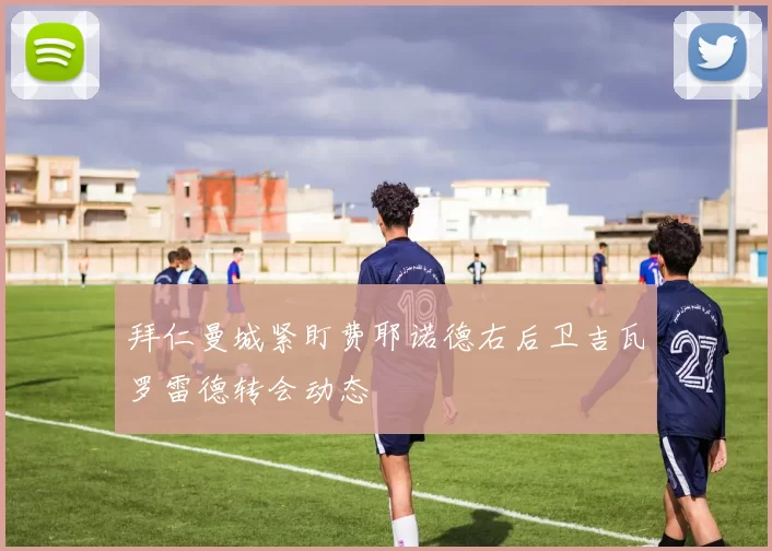 拜仁曼城紧盯费耶诺德右后卫吉瓦罗雷德转会动态