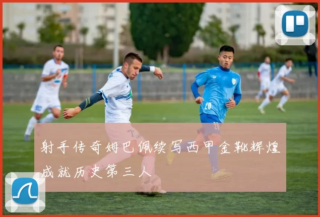 射手传奇姆巴佩续写西甲金靴辉煌成就历史第三人