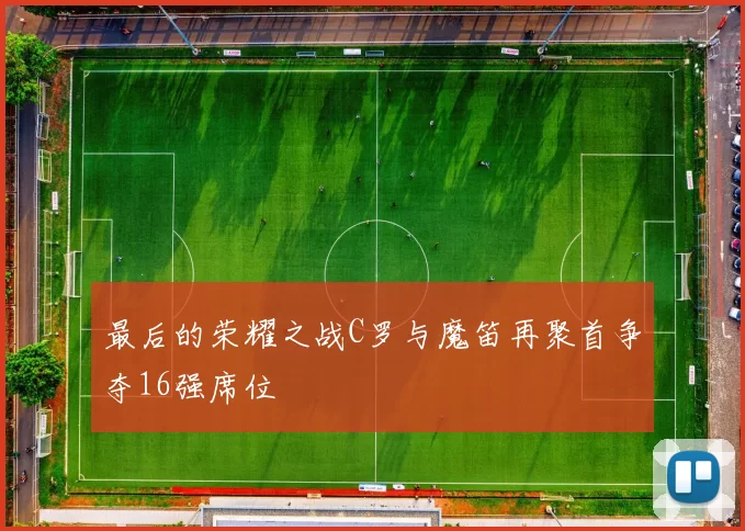 最后的荣耀之战C罗与魔笛再聚首争夺16强席位