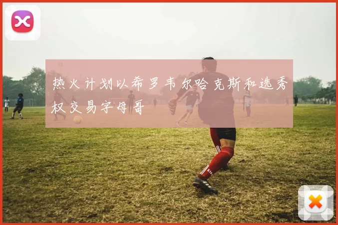 热火计划以希罗韦尔哈克斯和选秀权交易字母哥
